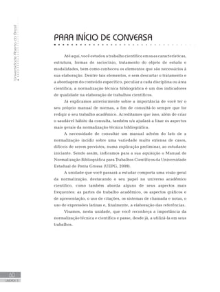UniversidadeAbertadoBrasil
60
UNIDADE 3
PARA INÍCIO DE CONVERSA
Atéaqui,vocêestudouotrabalhocientíficoemsuascaracterísticas,
estrutura, formas de raciocínio, tratamento do objeto de estudo e
modalidades, bem como conheceu os elementos que são necessários à
sua elaboração. Dentre tais elementos, e sem descartar o tratamento e
a abordagem do conteúdo específico, peculiar a cada disciplina ou área
científica, a normalização técnica bibliográfica é um dos indicadores
de qualidade na elaboração de trabalhos científicos.
Já explicamos anteriormente sobre a importância de você ter o
seu próprio manual de normas, a fim de consultá-lo sempre que for
redigir o seu trabalho acadêmico. Acreditamos que isso, além de criar
o saudável hábito da consulta, também o/a ajudará a fixar os aspectos
mais gerais da normalização técnica bibliográfica.
A necessidade de consultar um manual advém do fato de a
normalização incidir sobre uma variedade muito extensa de casos,
difíceis de serem previstos, numa explicação preliminar, ao estudante
iniciante. Sendo assim, indicamos para a sua aquisição o Manual de
Normalização Bibliográfica para Trabalhos Científicos da Universidade
Estadual de Ponta Grossa (UEPG, 2009).
A unidade que você passará a estudar comporta uma visão geral
da normalização, destacando o seu papel no universo acadêmico
científico, como também aborda alguns de seus aspectos mais
frequentes: as partes do trabalho acadêmico, os aspectos gráficos e
de apresentação, o uso de citações, os sistemas de chamada e notas, o
uso de expressões latinas e, finalmente, a elaboração das referências.
Visamos, nesta unidade, que você reconheça a importância da
normalização técnica e científica e passe, desde já, a utilizá-la em seus
trabalhos.
 
