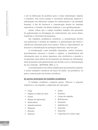 UniversidadeAbertadoBrasil
62
UNIDADE 3
e até na fabricação de produtos para a nossa alimentação, higiene
e vestuário. Isso ocorre porque é necessário padronizar registros e
informações em diferentes campos do conhecimento e da atividade
humana, a fim de favorecer a comunicação dentro de sistemas
específicos, e visando, em última instância, o seu aperfeiçoamento.
Assim, vemos que o campo científico também não prescinde
da padronização na divulgação do conhecimento, das novas ideias,
trajetórias e conclusões de pesquisas.
Em trabalhos acadêmicos científicos, a normalização técnica
visa padronizar o formato do trabalho e a apresentação das fontes e
referências utilizadas pelos seus autores. Trata-se, especialmente, de
favorecer a identificação da produção intelectual, uma vez que:
A normalização, como atividade reguladora, unifica formatos,
procedimentos, favorece e facilita o registro, a transferência das
informações para os meios impressos e/ou eletrônicos e permite a
recuperação mais efetiva de documentos em sistemas de informação,
além de garantir uma padronização que facilita o uso e a disseminação
de seu conteúdo. (ROTHER, 2007, p. 1).
A normalização é um critério exigido para que possamos registrar
e incluir trabalhos científicos em bases de dados, em periódicos, ou
para a comunicação em eventos científicos.
As partes principais do trabalho acadêmico
O trabalho acadêmico comporta partes. Observe a seguinte
sequência e, em seguida, a explicação de cada parte.
•	 	Capa
•	 	Página ou folha de rosto
•	 	Errata
•	 	Página de aprovação
•	 	Dedicatória
•	 	Agradecimentos
•	 	Epígrafe
•	 	Resumo
•	 	Abstract
•	 	Listas
•	 	Sumário
•	 	Corpo do trabalho
•	 	Referências
•	 	Glossário
•	 	Apêndice(s)
•	 	Anexo(s)
•	 	Índice(s)
•	 	Capa final ou contra capa
 