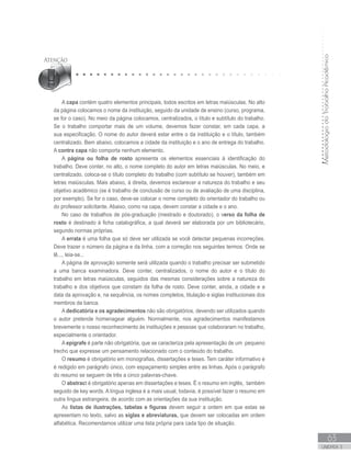 MetodologiadoTrabalhoAcadêmico
63
UNIDADE 3
A capa contém quatro elementos principais, todos escritos em letras maiúsculas. No alto
da página colocamos o nome da instituição, seguido da unidade de ensino (curso, programa,
se for o caso). No meio da página colocamos, centralizados, o título e subtítulo do trabalho.
Se o trabalho comportar mais de um volume, devemos fazer constar, em cada capa, a
sua especificação. O nome do autor deverá estar entre o da instituição e o título, também
centralizado. Bem abaixo, colocamos a cidade da instituição e o ano de entrega do trabalho.
A contra capa não comporta nenhum elemento.
A página ou folha de rosto apresenta os elementos essenciais à identificação do
trabalho. Deve conter, no alto, o nome completo do autor em letras maiúsculas. No meio, e
centralizado, coloca-se o título completo do trabalho (com subtítulo se houver), também em
letras maiúsculas. Mais abaixo, à direita, devemos esclarecer a natureza do trabalho e seu
objetivo acadêmico (se é trabalho de conclusão de curso ou de avaliação de uma disciplina,
por exemplo). Se for o caso, deve-se colocar o nome completo do orientador do trabalho ou
do professor solicitante. Abaixo, como na capa, devem constar a cidade e o ano.
No caso de trabalhos de pós-graduação (mestrado e doutorado), o verso da folha de
rosto é destinado à ficha catalográfica, a qual deverá ser elaborada por um bibliotecário,
segundo normas próprias.
A errata é uma folha que só deve ser utilizada se você detectar pequenas incorreções.
Deve trazer o número da página e da linha, com a correção nos seguintes termos: Onde se
lê..., leia-se...
A página de aprovação somente será utilizada quando o trabalho precisar ser submetido
a uma banca examinadora. Deve conter, centralizados, o nome do autor e o título do
trabalho em letras maiúsculas, seguidos das mesmas considerações sobre a natureza do
trabalho e dos objetivos que constam da folha de rosto. Deve conter, ainda, a cidade e a
data da aprovação e, na sequência, os nomes completos, titulação e siglas institucionais dos
membros da banca.
A dedicatória e os agradecimentos não são obrigatórios, devendo ser utilizados quando
o autor pretende homenagear alguém. Normalmente, nos agradecimentos manifestamos
brevemente o nosso reconhecimento às instituições e pessoas que colaboraram no trabalho,
especialmente o orientador.
A epígrafe é parte não obrigatória, que se caracteriza pela apresentação de um pequeno
trecho que expresse um pensamento relacionado com o conteúdo do trabalho.
O resumo é obrigatório em monografias, dissertações e teses. Tem caráter informativo e
é redigido em parágrafo único, com espaçamento simples entre as linhas. Após o parágrafo
do resumo se seguem de três a cinco palavras-chave.
O abstract é obrigatório apenas em dissertações e teses. É o resumo em inglês, também
seguido de key words. A língua inglesa é a mais usual, todavia, é possível fazer o resumo em
outra língua estrangeira, de acordo com as orientações da sua instituição.
As listas de ilustrações, tabelas e figuras devem seguir a ordem em que estas se
apresentam no texto, salvo as siglas e abreviaturas, que devem ser colocadas em ordem
alfabética. Recomendamos utilizar uma lista própria para cada tipo de situação.
 