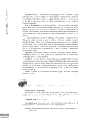 UniversidadeAbertadoBrasil
64
UNIDADE 3
O sumário apresenta a esquematização das principais divisões do trabalho, as quais
podem ser partes, seções ou capítulos. Tais divisões devem ser apresentadas exatamente
na mesma ordem e grafia em que estão no corpo do trabalho, indicando-se a primeira página
em que cada uma aparece. O sumário não traz elementos pré-textuais, ou seja, inicia com a
introdução do trabalho.
O corpo do trabalho traz os elementos textuais na forma dissertativa. Isto supõe
que as várias divisões internas (partes, seções ou capítulos) que você vai utilizar devem
expressar as estruturas lógicas de uma dissertação: introdução, desenvolvimento e
conclusão. Frequentemente, mantém-se a nomenclatura para a introdução, mas no caso do
desenvolvimento e da conclusão admitem-se subtítulos relacionados ao conteúdo do seu
trabalho.
As referências trazem o conjunto de publicações (livros, artigos e outros documentos)
efetivamente citados pelo autor no corpo do trabalho, e devem ser elencadas em ordem
alfabética. Se o autor utilizou outras publicações apenas para consulta, não deve colocá-las
nas referências. Poderá, para isso, fazer seguir um tópico de fontes consultadas, utilizando
também o critério alfabético para listar tais publicações. Caso tenha sido utilizadas mais de
uma obra de um mesmo autor, substitui-se o nome do autor por um traço e ordenam-se as
obras cronologicamente.
O glossário nem sempre é necessário. Deve ser utilizado para explicitar termos ou
nomenclaturas técnicas ou muito específicas de determinada área de conhecimento.
Também é elaborado em ordem alfabética.
Apêndice(s) e anexo(s) devem ser usados conforme a natureza do trabalho. Em ambos
os casos são documentos complementares, colocados ao final, para não prejudicar a unidade
do raciocínio feito no corpo do trabalho. Os apêndices caracterizam-se por serem documentos
redigidos pelo próprio autor, enquanto os anexos nem sempre o são. Identificamos os
apêndices e anexos com letras maiúsculas, um travessão e o título. Ex: ANEXO A – Relação
do patrimônio escolar.
O índice é utilizado para listar palavras e/ou frases seguindo um critério. Serve para
localizá-las no texto.
Aspectos gráficos e apresentação
A apresentação do trabalho acadêmico deve ser padronizada. Existem regras gerais quanto ao
espaçamento entre linhas, o uso da fonte (tipo de letra), tipo de papel, paginação, numeração das
divisões internas, entre outras. A seguir, trazemos algumas dessas regras. Observe:
- Tamanho do papel: A4 (21 x 29,7 cm)
- Fonte (tipo de letra): Recomendamos usar a fonte Times New Roman ou Arial. O tamanho é 12
para o texto e 10 para as citações longas, notas de rodapé, legendas e tabelas.
- Margens: (desenhar ao lado uma folha com as indicações de cada uma das medidas abaixo)
•	 Superior: 3 cm
 