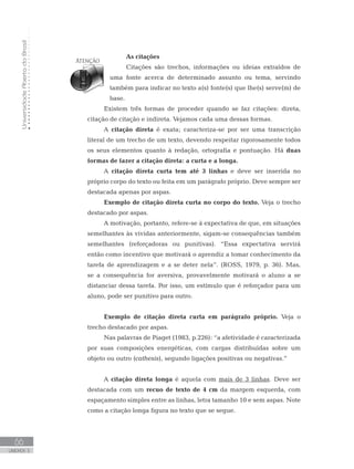 UniversidadeAbertadoBrasil
66
UNIDADE 3
As citações
Citações são trechos, informações ou ideias extraídos de
uma fonte acerca de determinado assunto ou tema, servindo
também para indicar no texto a(s) fonte(s) que lhe(s) serve(m) de
base.
Existem três formas de proceder quando se faz citações: direta,
citação de citação e indireta. Vejamos cada uma dessas formas.
A citação direta é exata; caracteriza-se por ser uma transcrição
literal de um trecho de um texto, devendo respeitar rigorosamente todos
os seus elementos quanto à redação, ortografia e pontuação. Há duas
formas de fazer a citação direta: a curta e a longa.
A citação direta curta tem até 3 linhas e deve ser inserida no
próprio corpo do texto ou feita em um parágrafo próprio. Deve sempre ser
destacada apenas por aspas.
Exemplo de citação direta curta no corpo do texto. Veja o trecho
destacado por aspas.
A motivação, portanto, refere-se à expectativa de que, em situações
semelhantes às vividas anteriormente, sigam-se consequências também
semelhantes (reforçadoras ou punitivas). “Essa expectativa servirá
então como incentivo que motivará o aprendiz a tomar conhecimento da
tarefa de aprendizagem e a se deter nela”. (ROSS, 1979, p. 36). Mas,
se a consequência for aversiva, provavelmente motivará o aluno a se
distanciar dessa tarefa. Por isso, um estímulo que é reforçador para um
aluno, pode ser punitivo para outro.
	
Exemplo de citação direta curta em parágrafo próprio. Veja o
trecho destacado por aspas.
Nas palavras de Piaget (1983, p.226): “a afetividade é caracterizada
por suas composições energéticas, com cargas distribuídas sobre um
objeto ou outro (cathesis), segundo ligações positivas ou negativas.”
A citação direta longa é aquela com mais de 3 linhas. Deve ser
destacada com um recuo de texto de 4 cm da margem esquerda, com
espaçamento simples entre as linhas, letra tamanho 10 e sem aspas. Note
como a citação longa figura no texto que se segue.
 