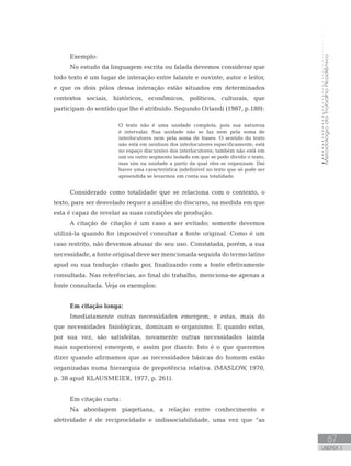 MetodologiadoTrabalhoAcadêmico
67
UNIDADE 3
Exemplo:
No estudo da linguagem escrita ou falada devemos considerar que
todo texto é um lugar de interação entre falante e ouvinte, autor e leitor,
e que os dois pólos dessa interação estão situados em determinados
contextos sociais, históricos, econômicos, políticos, culturais, que
participam do sentido que lhe é atribuído. Segundo Orlandi (1987, p.180):
O texto não é uma unidade completa, pois sua natureza
é intervalar. Sua unidade não se faz nem pela soma de
interlocutores nem pela soma de frases. O sentido do texto
não está em nenhum dos interlocutores especificamente, está
no espaço discursivo dos interlocutores; também não está em
um ou outro segmento isolado em que se pode dividir o texto,
mas sim na unidade a partir da qual eles se organizam. Daí
haver uma característica indefinível no texto que só pode ser
apreendida se levarmos em conta sua totalidade.
Considerado como totalidade que se relaciona com o contexto, o
texto, para ser desvelado requer a análise do discurso, na medida em que
esta é capaz de revelar as suas condições de produção.
A citação de citação é um caso a ser evitado; somente devemos
utilizá-la quando for impossível consultar a fonte original. Como é um
caso restrito, não devemos abusar do seu uso. Constatada, porém, a sua
necessidade, a fonte original deve ser mencionada seguida do termo latino
apud ou sua tradução citado por, finalizando com a fonte efetivamente
consultada. Nas referências, ao final do trabalho, menciona-se apenas a
fonte consultada. Veja os exemplos:
Em citação longa:
Imediatamente outras necessidades emergem, e estas, mais do
que necessidades fisiológicas, dominam o organismo. E quando estas,
por sua vez, são satisfeitas, novamente outras necessidades (ainda
mais superiores) emergem, e assim por diante. Isto é o que queremos
dizer quando afirmamos que as necessidades básicas do homem estão
organizadas numa hierarquia de prepotência relativa. (MASLOW, 1970,
p. 38 apud KLAUSMEIER, 1977, p. 261).
Em citação curta:
Na abordagem piagetiana, a relação entre conhecimento e
afetividade é de reciprocidade e indissociabilidade, uma vez que “as
 
