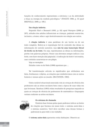 UniversidadeAbertadoBrasil
68
UNIDADE 3
funções do conhecimento representam a estrutura e as da afetividade
a força ou energia da conduta psicológica.” (PIAGET, 1988, p. 32 apud
BRENELLI, 2000, p. 106.).
Em citação indireta:
Segundo Hart e Brassard (1991, p. 63) apud Marques (2000, p.
207), atitudes dos adultos influenciam as crianças, podendo ensiná-las,
inclusive, a temer, odiar e agir destrutivamente em relação aos outros.
A citação indireta é uma paráfrase de um trecho ou de um
texto completo. Refere-se à reprodução fiel do conteúdo das ideias ou
informações de outro(s) autor(es), mas não há uma transcrição literal
do trecho ou do texto. Ou seja, reproduzimos as ideias ou informações,
porém com palavras próprias. Nesse caso devemos sempre indicar a sua
fonte, sem fazer menção à(s) página(s). A indicação da fonte é necessária,
caso contrário caracteriza-se um plágio.
Veja os exemplos:
Estudos como os de Patto (1990) apontam que ...
	
Tal transformação articula os significados que atribuímos aos
fatos, fenômenos e objetos, as relações que estabelecemos com os outros
homens e nossas ações no mundo. (BLUMMER, 1982).
Outra variável situacional associada com as crenças de eficácia dos
professores são as séries escolares bem como a época de suas vidas em
que lecionam. Bandura (1993) relata resultados de pesquisas segundo as
quais as crenças de eficácia de professores de matemática e linguagem
variam conforme as séries escolares.
Os sistemas de chamada	
Existem duas formas pelas quais podemos indicar as fontes
de citações que fizemos em nosso texto: o sistema autor-data e
o sistema numérico. Você deve escolher uma dessas formas e
padronizá-la para todo o seu trabalho.
O sistema autor-data apresenta certas distinções. Observe-as:
 