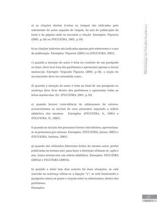 MetodologiadoTrabalhoAcadêmico
69
UNIDADE 3
a) as citações diretas (curtas ou longas) são indicadas pelo
sobrenome do autor seguido de vírgula, do ano de publicação da
fonte e da página onde se encontra a citação. Exemplos: Figueira
(2001, p.16) ou (FIGUEIRA, 2001, p.16).
b) as citações indiretas são indicadas apenas pelo sobrenome e o ano
de publicação. Exemplos: Figueira (2001) ou (FIGUEIRA, 2001).
c) quando a menção do autor é feita no contexto de um parágrafo
ou frase, deve ficar fora dos parênteses e apresentar apenas a inicial
maiúscula. Exemplo: Segundo Figueira (2001, p.16), a noção de
inconsciente deve ser entendida como...
d) quando a menção do autor é feita no final de um parágrafo ou
sentença deve ficar dentro dos parênteses e apresentar todas as
letras maiúsculas. Ex: (FIGUEIRA, 2001, p.16).
e) quando houver coincidência de sobrenomes de autores,
acrescentamos as iniciais de seus prenomes seguindo a ordem
alfabética dos mesmos. Exemplos: (FIGUEIRA, A., 2001) e
(FIGUEIRA, D., 2001).
f) quando as iniciais dos prenomes forem coincidentes, apresentam-
se os prenomes por extenso. Exemplos: (FIGUEIRA, Anísio, 2001) e
(FIGUEIRA, Antônio, 2001).
g) quando são utilizadas diferentes fontes do mesmo autor, porém
publicadas no mesmo ano, para fazer a distinção utilizam-se, após o
ano, letras minúsculas em ordem alfabética. Exemplos: FIGUEIRA
(2001a) e FIGUEIRA (2001b).
h) quando a fonte tem dois autores há duas situações: se está
inserida na sentença utiliza-se a ligação “e”; se está finalizando o
parágrafo coloca-se ponto e vírgula entre os sobrenomes, dentro dos
parênteses.
Exemplos:
 