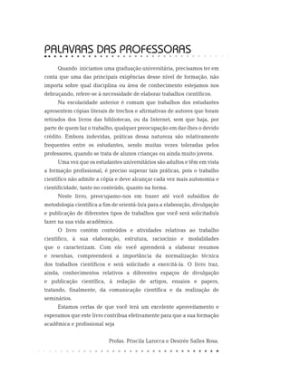 PALAVRAS DAS PROFESSORAS
Quando iniciamos uma graduação universitária, precisamos ter em
conta que uma das principais exigências desse nível de formação, não
importa sobre qual disciplina ou área de conhecimento estejamos nos
debruçando, refere-se à necessidade de elaborar trabalhos científicos.
Na escolaridade anterior é comum que trabalhos dos estudantes
apresentem cópias literais de trechos e afirmativas de autores que foram
retirados dos livros das bibliotecas, ou da Internet, sem que haja, por
parte de quem faz o trabalho, qualquer preocupação em dar-lhes o devido
crédito. Embora indevidas, práticas dessa natureza são relativamente
frequentes entre os estudantes, sendo muitas vezes toleradas pelos
professores, quando se trata de alunos crianças ou ainda muito jovens.
Uma vez que os estudantes universitários são adultos e têm em vista
a formação profissional, é preciso superar tais práticas, pois o trabalho
científico não admite a cópia e deve alcançar cada vez mais autonomia e
cientificidade, tanto no conteúdo, quanto na forma.
Neste livro, preocupamo-nos em trazer até você subsídios de
metodologia científica a fim de orientá-lo/a para a elaboração, divulgação
e publicação de diferentes tipos de trabalhos que você será solicitado/a
fazer na sua vida acadêmica.
O livro contém conteúdos e atividades relativas ao trabalho
científico, à sua elaboração, estrutura, raciocínio e modalidades
que o caracterizam. Com ele você aprenderá a elaborar resumos
e resenhas, compreenderá a importância da normalização técnica
dos trabalhos científicos e será solicitado a exercitá-la. O livro traz,
ainda, conhecimentos relativos a diferentes espaços de divulgação
e publicação científica, à redação de artigos, ensaios e papers,
tratando, finalmente, da comunicação científica e da realização de
seminários.
Estamos certas de que você terá um excelente aproveitamento e
esperamos que este livro contribua efetivamente para que a sua formação
acadêmica e profissional seja
Profas. Priscila Larocca e Desirée Salles Rosa.
 