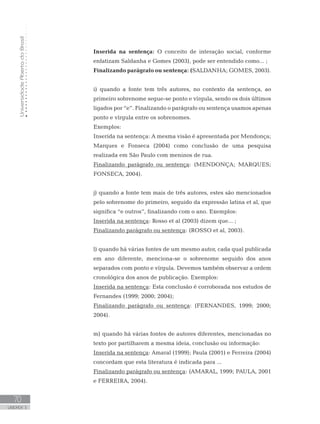 UniversidadeAbertadoBrasil
70
UNIDADE 3
Inserida na sentença: O conceito de interação social, conforme
enfatizam Saldanha e Gomes (2003), pode ser entendido como... ;
Finalizando parágrafo ou sentença: (SALDANHA; GOMES, 2003).
i) quando a fonte tem três autores, no contexto da sentença, ao
primeiro sobrenome segue-se ponto e vírgula, sendo os dois últimos
ligados por “e”. Finalizando o parágrafo ou sentença usamos apenas
ponto e vírgula entre os sobrenomes.
Exemplos:
Inserida na sentença: A mesma visão é apresentada por Mendonça;
Marques e Fonseca (2004) como conclusão de uma pesquisa
realizada em São Paulo com meninos de rua.
Finalizando parágrafo ou sentença: (MENDONÇA; MARQUES;
FONSECA, 2004).
j) quando a fonte tem mais de três autores, estes são mencionados
pelo sobrenome do primeiro, seguido da expressão latina et al, que
significa “e outros”, finalizando com o ano. Exemplos:
Inserida na sentença: Rosso et al (2003) dizem que... ;
Finalizando parágrafo ou sentença: (ROSSO et al, 2003).
l) quando há várias fontes de um mesmo autor, cada qual publicada
em ano diferente, menciona-se o sobrenome seguido dos anos
separados com ponto e vírgula. Devemos também observar a ordem
cronológica dos anos de publicação. Exemplos:
Inserida na sentença: Esta conclusão é corroborada nos estudos de
Fernandes (1999; 2000; 2004);
Finalizando parágrafo ou sentença: (FERNANDES, 1999; 2000;
2004).
m) quando há várias fontes de autores diferentes, mencionadas no
texto por partilharem a mesma ideia, conclusão ou informação:
Inserida na sentença: Amaral (1999); Paula (2001) e Ferreira (2004)
concordam que esta literatura é indicada para ...
Finalizando parágrafo ou sentença: (AMARAL, 1999; PAULA, 2001
e FERREIRA, 2004).
 