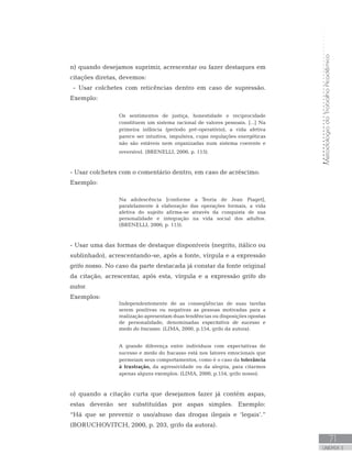 MetodologiadoTrabalhoAcadêmico
71
UNIDADE 3
n) quando desejamos suprimir, acrescentar ou fazer destaques em
citações diretas, devemos:
- Usar colchetes com reticências dentro em caso de supressão.
Exemplo:
Os sentimentos de justiça, honestidade e reciprocidade
constituem um sistema racional de valores pessoais. [...] Na
primeira infância (período pré-operatório), a vida afetiva
parece ser intuitiva, impulsiva, cujas regulações energéticas
não são estáveis nem organizadas num sistema coerente e
reversível. (BRENELLI, 2000, p. 115).
- Usar colchetes com o comentário dentro, em caso de acréscimo.
Exemplo:
Na adolescência [conforme a Teoria de Jean Piaget],
paralelamente à elaboração das operações formais, a vida
afetiva do sujeito afirma-se através da conquista de sua
personalidade e integração na vida social dos adultos.
(BRENELLI, 2000, p. 115).
- Usar uma das formas de destaque disponíveis (negrito, itálico ou
sublinhado), acrescentando-se, após a fonte, vírgula e a expressão
grifo nosso. No caso da parte destacada já constar da fonte original
da citação, acrescentar, após esta, vírgula e a expressão grifo do
autor.
Exemplos:
Independentemente de as conseqüências de suas tarefas
serem positivas ou negativas as pessoas motivadas para a
realização apresentam duas tendências ou disposições opostas
de personalidade, denominadas expectativa de sucesso e
medo do fracasso. (LIMA, 2000, p.154, grifo da autora).
A grande diferença entre indivíduos com expectativas de
sucesso e medo do fracasso está nos fatores emocionais que
permeiam seus comportamentos, como é o caso da tolerância
à frustração, da agressividade ou da alegria, para citarmos
apenas alguns exemplos. (LIMA, 2000, p.154, grifo nosso).
o) quando a citação curta que desejamos fazer já contém aspas,
estas deverão ser substituídas por aspas simples. Exemplo:
“Há que se prevenir o uso/abuso das drogas ilegais e ‘legais’.”
(BORUCHOVITCH, 2000, p. 203, grifo da autora). 	
 