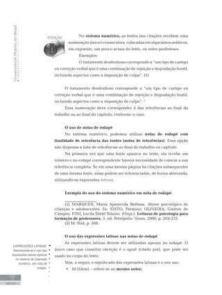 UniversidadeAbertadoBrasil
72
UNIDADE 3
No sistema numérico, as fontes das citações recebem uma
numeraçãoúnicaeconsecutiva,colocadasemalgarismosarábicos,
em expoente, um pouco acima do texto, ou entre parênteses.
Exemplos:
O tratamento desdenhoso corresponde a “um tipo de castigo
ou correção verbal que é uma combinação de rejeição e degradação hostil,
incluindo aspectos como a imposição de culpa”. (1)
O tratamento desdenhoso corresponde a “um tipo de castigo ou
correção verbal que é uma combinação de rejeição e degradação hostil,
incluindo aspectos como a imposição de culpa”. 1
Essa numeração deve corresponder à das referências ao final do
trabalho ou ao final do capítulo, conforme o caso.
O uso de notas de rodapé	
No sistema numérico, podemos utilizar notas de rodapé com
finalidade de referência das fontes (notas de referências). Essa opção
não dispensa a lista de referências ao final do trabalho ou capítulo.
Na primeira vez que uma fonte aparece no texto, ela recebe um
número e no rodapé correspondente haverá necessidade de colocar a sua
referência completa. Se em uma mesma página há citações subsequentes
de uma mesma fonte, estas podem ser referenciadas, de forma abreviada,
utilizando-se expressões latinas.
Exemplo do uso do sistema numérico em nota de rodapé:
________________
(1) MARQUES, Maria Aparecida Barbosa. Abuso psicológico de
crianças e adolescentes. In: SISTO, Fermino; OLIVEIRA, Gislene de
Campos; FINI, Lucila Diehl Tolaine. (Orgs.). Leituras de psicologia para
formação de professores. 3. ed. Petrópolis: Vozes, 2000, p. 205-232.
(2) Id. Ibid, p. 208.
O uso das expressões latinas nas notas de rodapé
As expressões latinas devem ser utilizadas apenas no rodapé. O
único caso que constitui exceção é o apud (citado por), que pode ser
usado no corpo do texto.
Veja, a seguir, o significado das expressões latinas e o seu uso.
•	 	Id (Idem) – refere-se ao mesmo autor;
EXPRESSÕES LATINAS:
Recomenda-se o uso das
expressões latinas apenas
no sistema de chamada
numérico, em nota de
rodapé.
 