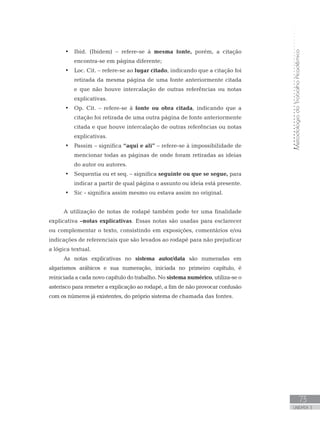 MetodologiadoTrabalhoAcadêmico
73
UNIDADE 3
•	 	Ibid. (Ibidem) – refere-se à mesma fonte, porém, a citação
encontra-se em página diferente;
•	 	Loc. Cit. – refere-se ao lugar citado, indicando que a citação foi
retirada da mesma página de uma fonte anteriormente citada
e que não houve intercalação de outras referências ou notas
explicativas.
•	 	Op. Cit. – refere-se à fonte ou obra citada, indicando que a
citação foi retirada de uma outra página de fonte anteriormente
citada e que houve intercalação de outras referências ou notas
explicativas.
•	 	Passim – significa “aqui e ali” – refere-se à impossibilidade de
mencionar todas as páginas de onde foram retiradas as ideias
do autor ou autores.
•	 	Sequentia ou et seq. – significa seguinte ou que se segue, para
indicar a partir de qual página o assunto ou ideia está presente.
•	 	Sic - significa assim mesmo ou estava assim no original.
A utilização de notas de rodapé também pode ter uma finalidade
explicativa –notas explicativas. Essas notas são usadas para esclarecer
ou complementar o texto, consistindo em exposições, comentários e/ou
indicações de referenciais que são levados ao rodapé para não prejudicar
a lógica textual.
As notas explicativas no sistema autor/data são numeradas em
algarismos arábicos e sua numeração, iniciada no primeiro capítulo, é
reiniciada a cada novo capítulo do trabalho. No sistema numérico, utiliza-se o
asterisco para remeter a explicação ao rodapé, a fim de não provocar confusão
com os números já existentes, do próprio sistema de chamada das fontes.
 