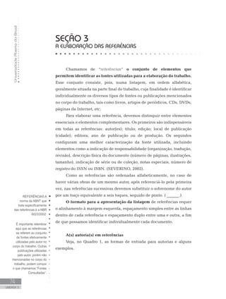 UniversidadeAbertadoBrasil
74
UNIDADE 3
Chamamos de “referências” o conjunto de elementos que
permitem identificar as fontes utilizadas para a elaboração do trabalho.
Esse conjunto consiste, pois, numa listagem, em ordem alfabética,
geralmente situada na parte final do trabalho, cuja finalidade é identificar
individualmente os diversos tipos de fontes ou publicações mencionados
no corpo do trabalho, tais como livros, artigos de periódicos, CDs, DVDs,
páginas da Internet, etc.
Para elaborar uma referência, devemos distinguir entre elementos
essenciais e elementos complementares. Os primeiros são indispensáveis
em todas as referências: autor(es); título; edição; local de publicação
(cidade); editora; ano de publicação ou de produção. Os segundos
configuram uma melhor caracterização da fonte utilizada, incluindo
elementos como a indicação de responsabilidade (organização, tradução,
revisão), descrição física do documento (número de páginas, ilustrações,
tamanho), indicação de série ou de coleção, notas especiais, número de
registro do ISSN ou ISBN. (SEVERINO, 2002).
Como as referências são ordenadas alfabeticamente, no caso de
haver várias obras de um mesmo autor, após referenciá-lo pela primeira
vez, nas referências sucessivas devemos substituir o sobrenome do autor
por um traço equivalente a seis toques, seguido de ponto. ( ______.)
O formato para a apresentação da listagem de referências requer
o alinhamento à margem esquerda, espaçamento simples entre as linhas
dentro de cada referência e espaçamento duplo entre uma e outra, a fim
de que possamos identificar individualmente cada documento.
A(s) autoria(s) em referências
Veja, no Quadro 1, as formas de entrada para autorias e alguns
exemplos.
SEÇÃO 3
A ELABORAÇÃO DAS REFERÊNCIAS
REFERÊNCIAS:A
norma da ABNT que
trata especificamente
das referências é a NBR
6023/2002.
É importante relembrar
aqui que as referências
se referem ao conjunto
de fontes efetivamente
utilizadas pelo autor no
corpo do trabalho. Outras
publicações utilizadas
pelo autor, porém não
mencionadas no corpo do
trabalho, podem compor
o que chamamos “Fontes
Consultadas”.
 