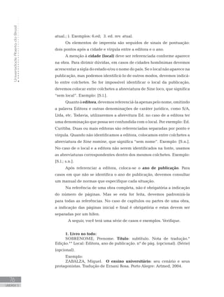 UniversidadeAbertadoBrasil
76
UNIDADE 3
atual.; ). Exemplos: 6.ed; 3. ed. rev. atual.
Os elementos de imprenta são seguidos de sinais de pontuação:
dois pontos após a cidade e vírgula entre a editora e o ano.
A menção à cidade (local) deve ser referenciada conforme aparece
na obra. Para dirimir dúvidas, em casos de cidades homônimas devemos
acrescentar a sigla do estado e/ou o nome do país. Se o local não aparece na
publicação, mas podemos identificá-lo de outros modos, devemos indicá-
lo entre colchetes. Se for impossível identificar o local da publicação,
devemos colocar entre colchetes a abreviatura de Sine loco, que significa
“sem local”. Exemplo: [S.l.].
Quantoàeditora,devemosreferenciá-laapenaspelonome,omitindo
a palavra Editora e outras denominações de caráter jurídico, como S/A,
Ltda, etc. Todavia, utilizaremos a abrevitura Ed. no caso de a editora ter
uma denominação que possa ser confundida com o local. Por exemplo: Ed.
Curitiba. Duas ou mais editoras são referenciadas separadas por ponto e
vírgula. Quando não identificamos a editora, colocamos entre colchetes a
abreviatura de Sine nomine, que significa “sem nome”. Exemplo: [S.n.].
No caso de o local e a editora não serem identificados na fonte, usamos
as abreviaturas correspondentes dentro dos mesmos colchetes. Exemplo:
[S.l.; s.n.].
Após referenciar a editora, coloca-se o ano de publicação. Para
casos em que não se identifica o ano de publicação, devemos consultar
um manual de normas que especifique cada situação.
Na referência de uma obra completa, não é obrigatória a indicação
do número de páginas. Mas se esta for feita, devemos padronizá-la
para todas as referências. No caso de capítulos ou partes de uma obra,
a indicação das páginas inicial e final é obrigatória e estas devem ser
separadas por um hífen.
	 A seguir, você terá uma série de casos e exemplos. Verifique.
1. Livro no todo:
SOBRENOME, Prenome. Título: subtítulo. Nota de tradução.*
Edição.** Local: Editora, ano de publicação. nº de pág. (opcional). (Série)
(opcional).
Exemplo:
ZABALZA, Miguel. O ensino universitário: seu cenário e seus
protagonistas. Tradução de Ernani Rosa. Porto Alegre: Artmed, 2004.
 