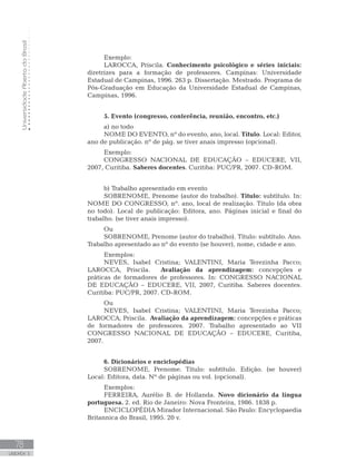UniversidadeAbertadoBrasil
78
UNIDADE 3
Exemplo:
LAROCCA, Priscila. Conhecimento psicológico e séries iniciais:
diretrizes para a formação de professores. Campinas: Universidade
Estadual de Campinas, 1996. 263 p. Dissertação. Mestrado. Programa de
Pós-Graduação em Educação da Universidade Estadual de Campinas,
Campinas, 1996.
5. Evento (congresso, conferência, reunião, encontro, etc.)
a) no todo
NOME DO EVENTO, nº do evento, ano, local. Título. Local: Editor,
ano de publicação. nº de pág. se tiver anais impresso (opcional).
Exemplo:
CONGRESSO NACIONAL DE EDUCAÇÃO – EDUCERE, VII,
2007, Curitiba. Saberes docentes. Curitiba: PUC/PR, 2007. CD-ROM.
b) Trabalho apresentado em evento
SOBRENOME, Prenome (autor do trabalho). Título: subtítulo. In:
NOME DO CONGRESSO, nº. ano, local de realização. Título (da obra
no todo). Local de publicação: Editora, ano. Páginas inicial e final do
trabalho. (se tiver anais impresso).
Ou
SOBRENOME, Prenome (autor do trabalho). Título: subtítulo. Ano.
Trabalho apresentado ao nº do evento (se houver), nome, cidade e ano.
Exemplos:
NEVES, Isabel Cristina; VALENTINI, Maria Terezinha Pacco;
LAROCCA, Priscila. Avaliação da aprendizagem: concepções e
práticas de formadores de professores. In: CONGRESSO NACIONAL
DE EDUCAÇÃO – EDUCERE, VII, 2007, Curitiba. Saberes docentes.
Curitiba: PUC/PR, 2007. CD-ROM.
Ou
NEVES, Isabel Cristina; VALENTINI, Maria Terezinha Pacco;
LAROCCA, Priscila. Avaliação da aprendizagem: concepções e práticas
de formadores de professores. 2007. Trabalho apresentado ao VII
CONGRESSO NACIONAL DE EDUCAÇÃO – EDUCERE, Curitiba,
2007.
6. Dicionários e enciclopédias
SOBRENOME, Prenome. Título: subtítulo. Edição. (se houver)
Local: Editora, data. Nº de páginas ou vol. (opcional).
Exemplos:
FERREIRA, Aurélio B. de Hollanda. Novo dicionário da língua
portuguesa. 2. ed. Rio de Janeiro: Nova Fronteira, 1986. 1838 p.
ENCICLOPÉDIA Mirador Internacional. São Paulo: Encyclopaedia
Britannica do Brasil, 1995. 20 v.
 