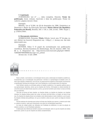 MetodologiadoTrabalhoAcadêmico
79
UNIDADE 3
7. Legislação
JURISDIÇÃO. Lei nº ....., data completa. Ementa. Nome da
publicação, local, volume, fascículo e data da publicação. Nome do
caderno, página inicial e final.
Exemplo:
BRASIL. Lei nº 9.394, de 20 de dezembro de 1996. Estabelece as
Diretrizes e Bases da Educação Nacional. Diário Oficial [da República
Federativa do Brasil], Brasília, DF, v. 134, n. 248, 23 dez. 1996. Seção 1,
p. 27834-27841.
8. Documento eletrônico
SOBRENOME, Prenome. Título. Edição. Local: ano. Nº de pág. ou
vol. (Série) (se houver) Disponível em: http://... Acesso em: dia mês
(abreviado) ano.
Exemplo:
ROTHER, Edna T. O papel da normalização nas publicações
científicas. Revista brasileira de oftalmologia. Rio de Janeiro: 2007. Vol.
66 n. 4. Disponível em http://www.scielo.br/scielo.php?pid=S0034-
72802007000400001script=sci_arttext
Acesso em: 15 abr. 2009.
Nesta unidade, você estudou a normalização técnica para a elaboração de trabalhos acadêmicos.
Compreendeu que a normalização visa padronizar o formato e a apresentação do trabalho como um
todo e das citações e referências, uma vez que, ao padronizarmos registros e informações, favorecemos
a identificação individual da produção, bem como facilitamos a comunicação dentro de sistemas.
Você também estudou as principais partes do trabalho acadêmico e os aspectos gráficos para a
sua apresentação. Aprendeu, ainda, que as citações são trechos, informações ou ideias extraídas de
uma fonte acerca de determinado assunto ou tema, que servem também para indicar no texto as fontes
que os sustentam.
Três são as formas de fazer citações: as citações diretas, as citações de citações e as citações
indiretas. As citações diretas podem ser curtas, se tiverem até três linhas, ou longas, se mais do que
isso. As citações de citações devem ser evitadas e são referenciadas no texto mediante o uso do apud.
As citações indiretas são paráfrases, em que se mantém a ideia do autor, porém se redige de maneira
própria.
Há dois sistemas de chamada para indicar as fontes das citações que usamos: o sistema autor-data
e o sistema numérico, cada qual comportando uma série de normalizações específicas.
As notas de rodapé podem ser utilizadas com finalidade de referência, no caso da adoção do
sistema numérico, ou com finalidade explicativa.
A elaboração das referências também comporta normalização, tanto no que diz respeito aos dados
essenciais, quanto no que diz respeito aos dados complementares.
 