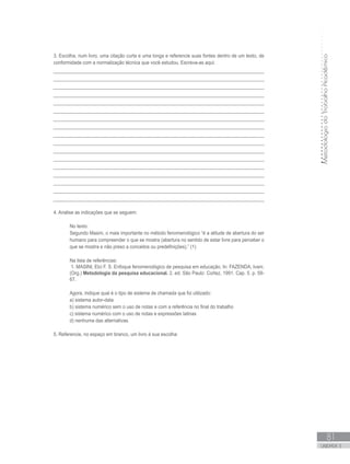 MetodologiadoTrabalhoAcadêmico
81
UNIDADE 3
3. Escolha, num livro, uma citação curta e uma longa e referencie suas fontes dentro de um texto, de
conformidade com a normalização técnica que você estudou. Escreva-as aqui:
_________________________________________________________________________________
_________________________________________________________________________________
_________________________________________________________________________________
_________________________________________________________________________________
_________________________________________________________________________________
_________________________________________________________________________________
_________________________________________________________________________________
_________________________________________________________________________________
_________________________________________________________________________________
_________________________________________________________________________________
_________________________________________________________________________________
_________________________________________________________________________________
_________________________________________________________________________________
_________________________________________________________________________________
_________________________________________________________________________________
_________________________________________________________________________________
_________________________________________________________________________________
4. Analise as indicações que se seguem:
No texto:
Segundo Masini, o mais importante no método fenomenológico “é a atitude de abertura do ser
humano para compreender o que se mostra (abertura no sentido de estar livre para perceber o
que se mostra e não preso a conceitos ou predefinições).” (1)
Na lista de referências:
1. MASINI, Elci F. S. Enfoque fenomenológico de pesquisa em educação. In: FAZENDA, Ivani.
(Org.) Metodologia da pesquisa educacional. 2. ed. São Paulo: Cortez, 1991. Cap. 5. p. 59-
67.
Agora, indique qual é o tipo de sistema de chamada que foi utilizado:
a) sistema autor-data
b) sistema numérico sem o uso de notas e com a referência no final do trabalho
c) sistema numérico com o uso de notas e expressões latinas
d) nenhuma das alternativas
5. Referencie, no espaço em branco, um livro à sua escolha:
 