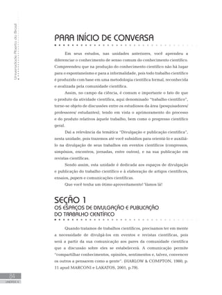 PARA INÍCIO DE CONVERSA
Em seus estudos, nas unidades anteriores, você aprendeu a
diferenciar o conhecimento de senso comum do conhecimento científico.
Compreendeu que na produção do conhecimento científico não há lugar
para o espontaneísmo e para a informalidade, pois todo trabalho científico
é produzido com base em uma metodologia científica formal, reconhecida
e avalizada pela comunidade científica.
Assim, no campo da ciência, é comum e importante o fato de que
o produto da atividade científica, aqui denominado “trabalho científico”,
torne-se objeto de discussões entre os estudiosos da área (pesquisadores/
professores/ estudantes), tendo em vista o aprimoramento do processo
e do produto relativos àquele trabalho, bem como o progresso científico
geral.
Daí a relevância da temática “Divulgação e publicação científica”,
nesta unidade, pois trazemos até você subsídios para orientá-lo e auxiliá-
lo na divulgação de seus trabalhos em eventos científicos (congressos,
simpósios, encontros, jornadas, entre outros), e na sua publicação em
revistas científicas.
Sendo assim, esta unidade é dedicada aos espaços de divulgação
e publicação do trabalho científico e à elaboração de artigos científicos,
ensaios, papers e comunicações científicas.
Que você tenha um ótimo aproveitamento! Vamos lá!
SEÇÃO 1
OS ESPAÇOS DE DIVULGAÇÃO E PUBLICAÇÃO
DO TRABALHO CIENTÍFICO
Quando tratamos de trabalhos científicos, precisamos ter em mente
a necessidade de divulgá-los em eventos e revistas científicas, pois
será a partir da sua comunicação aos pares da comunidade científica
que a discussão sobre eles se estabelecerá. A comunicação permite
“compartilhar conhecimentos, opiniões, sentimentos e, talvez, convencer
os outros a pensarem como a gente”. (HARLOW  COMPTON, 1980, p.
11 apud MARCONI e LAKATOS, 2001, p.79).
UniversidadeAbertadoBrasil
84
UNIDADE 4
 
