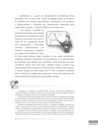 Comumente, é a partir do aprimoramento possibilitado pelas
discussões com os pares, que o autor do trabalho passa ao momento
de publicá-lo em revistas especializadas, registrando a sua produção
e proporcionando a utilização dos conhecimentos produzidos pela
comunidade científica. Campana (2000, p.1) diz sobre isso:
	 Em ciência, o produto da
atividaderelacionadaadeterminada
investigaçãoéusualmentediscutido
inúmeras vezes pelos seus autores,
antes de ser considerado pronto
para apresentação à comunidade
científica. Posteriormente, em
reuniões e congressos, é freqüente
que aspectos do trabalho aos quais
foi dada menor atenção sejam realçados ou que sejam evidenciados
problemas nucleares importantes de delineamento ou de interpretação
de resultados, que exigem novo tratamento. Essas correções de rumo
contribuem muitas vezes para que o trabalho venha a assumir suas
características finais, quando os autores passam a sentir-se mais seguros
a respeito daquilo que pretendiam dizer. É este o momento adequado
para a redação do trabalho para publicação, forma mais importante de
comunicação entre membros da comunidade científica.
A divulgação e a publicação do trabalho científico são, pois, momentos de socialização do
conhecimento científico, cuja função é a de comunicar e trazer reflexões sobre os resultados de estudos
e abordagens de pesquisa, bem como de sua trajetória metodológica.
O crescimento dos eventos de iniciação científica nas mais importantes universidades e instituições
de ensino superior de nosso país tem mostrado que, já para os cursos de graduação, o desenvolvimento
do espírito científico é significativo, tanto do ponto de vista pedagógico, quanto do ponto de vista da
produção da ciência. Hoje, ninguém concebe mais ensino e pesquisa dissociados.
Componente indispensável deste espírito científico é a inserção do estudante universitário em
eventos, muitos dos quais acontecem em outros contextos institucionais, possibilitando-lhe vivências
culturais e científicas diferenciadas daquelas a que está acostumado em seu próprio meio acadêmico.
Tal inserção não deve acontecer somente para que o estudante seja um participante ouvinte,
mas também para que se torne um produtor e apresentador de trabalhos científicos, habituando-se a
divulgar seus trabalhos nesses eventos, bem como nas revistas científicas de sua área de formação.
MetodologiadoTrabalhoAcadêmico
85
UNIDADE 4
 