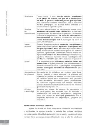 UniversidadeAbertadoBrasil
86
UNIDADE 4
Seminário Como evento, é uma reunião restrita, semelhante
a um grupo de estudos, em que há a discussão de
um tema a partir da contribuição dos participantes.
Não confundir o evento “seminário” com a atividade
didático-pedagógica de mesmo nome utilizada no
processo ensino-aprendizagem.
Sessões
de
comunicação
Em geral, são utilizadas em encontros de grande porte.
As sessões de comunicações coordenadas se destinam
à apresentação de resultados de pesquisa, de estudos
e relatos de experiências, em torno de uma temática
predeterminada. Se os temas são variados trata-se de
sessão de comunicação oral. A exposição, em todos os
casos, é bem sucinta.
Mesa-
redonda
Trata-se da apresentação de pontos de vista diferentes
sobre uma mesma questão, a partir da exposição de um
dos participantes da mesa. Os demais participantes da
mesa, tendo tomado conhecimento prévio do texto do
expositor, apresentam comentários críticos sobre ele.
Após os comentários dos debatedores (geralmente dois),
a palavra retorna ao expositor inicial, e ainda pode ser
aberta aos assistentes para o levantamento de questões.
Painel É a apresentação de diferentes trabalhos sobre um
mesmo tema. A exposição é livre, pois não há referência
de um ao trabalho do outro. O painel pode abranger três
ou mais exposições, havendo um tempo limitado para
cada uma.
Apresentação
de pôsteres
Apresentação de trabalhos via cartazes com fotos,
figuras, quadros e textos concisos. Os pôsteres são
expostos ao público no evento e o autor ou autores
do trabalho devem estar disponíveis para proceder
a esclarecimentos solicitados pelos participantes.
As comissões organizadoras dos eventos informam
antecipadamente o formato dos trabalhos e dos resumos
que devem acompanhá-los.
Oficinas
e workshops
Restritos em termos do número de expositores e
de participantes, são reuniões que se destinam à
apresentação de trabalhos, experiências, pesquisas,
tendo um caráter de realização participada, isto é,
englobam vivências de experiências, projetos ou
programas.
As revistas ou periódicos científicos
Apesar de termos, no Brasil, um grande número de universidades
e instituições de ensino superior, a maioria das revistas científicas
encontra grande dificuldade para sobreviver e manter sua periodicidade
regular. Entre as causas dessas dificuldades está a falta de hábito dos
 