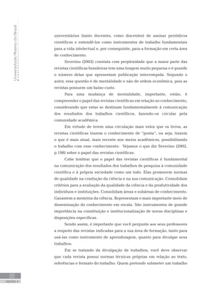 UniversidadeAbertadoBrasil
88
UNIDADE 4
universitários (tanto docentes, como discentes) de assinar periódicos
científicos e entendê-los como instrumentos de trabalho fundamentais
para a vida intelectual e, por conseguinte, para a formação em certa área
de conhecimento.
Severino (2002) constata com perplexidade que a maior parte das
revistas científicas brasileiras tem uma tiragem muito pequena e é grande
o número delas que apresentam publicação interrompida. Segundo o
autor, essa questão é de mentalidade e não de ordem econômica, pois as
revistas possuem um baixo custo.
Para uma mudança de mentalidade, importante, então, é
compreender o papel das revistas científicas em relação ao conhecimento,
considerando que estas se destinam fundamentalmente à comunicação
dos resultados dos trabalhos científicos, fazendo-os circular pela
comunidade acadêmica.
Em virtude de terem uma circulação mais veloz que os livros, as
revistas científicas trazem o conhecimento de “ponta”, ou seja, trazem
o que é mais atual, mais recente nos meios acadêmicos, possibilitando
o trabalho com esse conhecimento. Vejamos o que diz Severino (2002,
p.198) sobre o papel das revistas científicas:
Cabe lembrar que o papel das revistas científicas é fundamental
na comunicação dos resultados dos trabalhos de pesquisa à comunidade
científica e à própria sociedade como um todo. Elas promovem normas
de qualidade na condução da ciência e na sua comunicação. Consolidam
critérios para a avaliação da qualidade da ciência e da produtividade dos
indivíduos e instituições. Consolidam áreas e subáreas de conhecimento.
Garantem a memória da ciência. Representam o mais importante meio de
disseminação do conhecimento em escala. São instrumentos de grande
importância na constituição e institucionalização de novas disciplinas e
disposições específicas.
Sendo assim, é importante que você pergunte aos seus professores
a respeito das revistas indicadas para a sua área de formação, tanto para
usá-las como instrumento de aprendizagem, quanto para divulgar seus
trabalhos.
Em se tratando da divulgação de trabalhos, você deve observar
que cada revista possui normas técnicas próprias em relação ao texto,
referências e formato do trabalho. Quem pretende submeter um trabalho
 