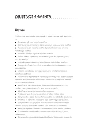 OBJETIVOS E EMENTA
Objetivos
Ao término de seus estudos nesta disciplina, esperamos que você seja capaz
de:
■■ Caracterizar ciência e trabalho científico.
■■ Distinguir entre conhecimento do senso comum e conhecimento científico.
■■ Reconhecer que o trabalho científico é produzido com base em uma
metodologia científica.
■■ Analisar o processo lógico do trabalho científico.
■■ Refletir sobre a importância da demonstração e da argumentação no
trabalho científico.
■■ Utilizar linguagem adequada na elaboração de trabalhos científicos.
■■ Buscar o significado de vocábulos desconhecidos nos dicionários e obras
especializadas.
■■ Utilizar a normalização técnica para estruturar e redigir os textos de
trabalhos acadêmicos.
■■ Reconhecer a importância da normalização técnica para a padronização do
formato e da apresentação de citações e referenciais bibliográficos utilizados
nos trabalhos acadêmicos.
■■ Identificar as características das diferentes modalidades de trabalho
científico: monografia, dissertação, tese, resumo e resenha.
■■ Identificar os elementos que compõem o resumo.
■■ Analisar os tipos de resumo: descritivo, analítico, misto e crítico.
■■ Compreender o papel da resenha bibliográfica como trabalho acadêmico.
■■ Identificar os elementos necessários para a elaboração de resenhas.
■■ Compreender a divulgação do trabalho científico como instrumento de
correção e avanço do trabalho científico, bem como de sua socialização.
■■ Identificar objetivos e formatos de diferentes tipos de eventos científicos.
■■ Compreender a importância das revistas científicas na divulgação do
conhecimento.
■■ Compreender a importância das publicações científicas para o avanço da
 
