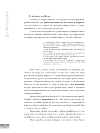 UniversidadeAbertadoBrasil
90
UNIDADE 4
Os artigos científicos
	 Em geral, os artigos científicos são textos relativamente pequenos,
porém completos, que apresentam resultados de estudos e pesquisas.
São publicados em revistas ou periódicos especializados e nestes,
normalmente, a seção dos artigos é a principal.
	 A redação de um artigo científico pode ser provocada por diferentes
motivações. Marconi e Lakatos (2001, p. 88) trazem cinco exemplos de
situações que podem motivar a redação do artigo científico. Vejamos:
a) certos aspectos de um assunto não foram estudados ou o
foram superficialmente; ou ainda, se já tratados amplamente
por outros, novos estudos e pesquisas permitem encontrar
uma solução diferente;
b) uma questão antiga, conhecida, pode ser exposta de
maneira nova;
c) os resultados de uma pesquisa ainda não se constituem em
material suficiente para a elaboração de um livro;
d) ao se realizar um trabalho, surgem questões secundárias
que não serão aproveitadas na obra;
e) o surgimento de um erro ou de assuntos controvertidos
permite refutar, convenientemente, o erro ou resolver de modo
satisfatório a controvérsia.
	
Como vemos, em face dessas possibilidades de motivação para
escrever um artigo, seu conteúdo pode ser bastante variado. Um artigo
pode derivar de um estudo pessoal ou pode tratar de enfoques controversos
de uma mesma questão, trazendo uma nova abordagem para o tema ou
problema. Independentemente dos objetos de estudo e do tratamento
conferido ao seu conteúdo, o artigo se caracteriza pela atualidade,
ou seja, pelo fato de levar ao seu público ideias novas e discussões
recentemente estabelecidas em determinada área de conhecimento e/ou
atuação profissional.
	 Quanto à redação do artigo científico, tal como em outros tipos de
trabalho científico, a linguagem deve ser clara, objetiva, correta, precisa,
simples e resumida o suficiente para não prejudicar a compreensão do
texto pelo leitor. Sendo assim, devemos evitar o uso de adjetivos supérfluos
e repetições desnecessárias.
	 Para redigir o artigo, é necessário elaborar um plano que leve em
conta tanto sua estrutura formal (que a seguir explicamos), quanto os
conteúdos que serão desenvolvidos em cada parte de sua estrutura.
	 Outro aspecto da redação do artigo é concernente ao título. Assim,
 