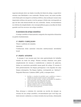 MetodologiadoTrabalhoAcadêmico
91
UNIDADE 4
especial atenção deve ser dada à escolha do título do artigo, o qual deve
retratar com fidelidade o seu conteúdo. Muitas vezes, um autor escolhe
certo título pelo seu impacto ou beleza estética, mas acaba por causar uma
impressão errônea em quem o vai ler, porque o título não corresponde ao
que de fato está desenvolvido em seu conteúdo. Assim, recomendamos
os critérios da simplicidade e da correspondência para a escolha do título
quando você for escrever um artigo científico.
A estrutura do artigo científico
O artigo científico é basicamente composto dos seguintes elementos
ou partes fundamentais:
1ª. PARTE: CABEÇALHO
Título e subtítulo do trabalho
Autor(es)
Credenciais do(s) autor(es) (vínculos institucionais/ atividades/
local)
2ª. PARTE: SINOPSE
	 A sinopse é um resumo que traz uma apresentação do trabalho
tratado no texto do artigo. Muitas revistas chamam essa parte
simplesmente de resumo e estabelecem o número de palavras,
linhas ou caracteres permitido nessa parte do artigo. O resumo é
feito primeiramente em língua portuguesa e em seguida em uma
língua estrangeira. Na língua inglesa, corresponde ao “abstract”.
Segundo Marconi e Lakatos (2001, p.82), a sinopse deve:
•	 facilitar a consulta do periódico que a publicou e tornar o
trabalho do mesmo menos oneroso e mais rápido;
•	 conter, de forma sucinta, os fatos encontrados no trabalho e
suas conclusões, sem emitir juízo de valor;
•	 dar ao leitor uma visão global do conteúdo;
•	 indicar a maneira como o tema foi abordado;
•	 apontar os fatos novos e as conclusões tiradas;
•	 ser o mais concisa possível.
Para alcançar o máximo de concisão na escrita da sinopse ou
resumo do seu artigo científico, recomendamos que você faça um
texto inicial e submeta-o a várias revisões da sua forma, eliminando
 