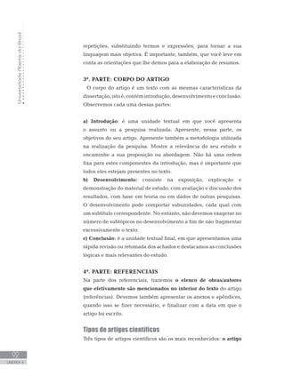 UniversidadeAbertadoBrasil
92
UNIDADE 4
repetições, substituindo termos e expressões, para tornar a sua
linguagem mais objetiva. É importante, também, que você leve em
conta as orientações que lhe demos para a elaboração de resumos.
3ª. PARTE: CORPO DO ARTIGO
	 O corpo do artigo é um texto com as mesmas características da
dissertação, isto é, contém introdução, desenvolvimento e conclusão.
Observemos cada uma dessas partes:
a) Introdução: é uma unidade textual em que você apresenta
o assunto ou a pesquisa realizada. Apresente, nessa parte, os
objetivos do seu artigo. Apresente também a metodologia utilizada
na realização da pesquisa. Mostre a relevância do seu estudo e
encaminhe a sua proposição ou abordagem. Não há uma ordem
fixa para estes componentes da introdução, mas é importante que
todos eles estejam presentes no texto.
b) Desenvolvimento: consiste na exposição, explicação e
demonstração do material de estudo, com avaliação e discussão dos
resultados, com base em teoria ou em dados de outras pesquisas.
O desenvolvimento pode comportar subunidades, cada qual com
um subtítulo correspondente. No entanto, não devemos exagerar no
número de subtópicos no desenvolvimento a fim de não fragmentar
excessivamente o texto.
c) Conclusão: é a unidade textual final, em que apresentamos uma
rápida revisão ou retomada dos achados e destacamos as conclusões
lógicas e mais relevantes do estudo.
4ª. PARTE: REFERENCIAIS
Na parte dos referenciais, trazemos o elenco de obras/autores
que efetivamente são mencionados no interior do texto do artigo
(referências). Devemos também apresentar os anexos e apêndices,
quando isso se fizer necessário, e finalizar com a data em que o
artigo foi escrito.
Tipos de artigos científicos
Três tipos de artigos científicos são os mais reconhecidos: o artigo
 