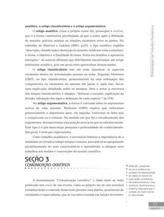 MetodologiadoTrabalhoAcadêmico
93
UNIDADE 4
analítico, o artigo classificatório e o artigo argumentativo.
O artigo analítico, como o próprio nome diz, pressupõe a análise,
que é a forma constitutiva privilegiada, já que o autor, após a definição
do assunto, procura mostrar as relações existentes entre as partes. No
entender de Marconi e Lakatos (2001, p.87), o tipo analítico engloba
“descrição, classificação e definição do assunto, tendo em vista a estrutura,
a forma, o objetivo e a finalidade do tema. Entra em detalhes e apresenta
exemplos.” As autoras afirmam que dificilmente encontramos um artigo
totalmente analítico, pois em geral estes apresentam formas mistas.
O artigo classificatório tem em vista classificar os aspectos
existentes dentro de determinado assunto ou tema. Segundo Medeiros
(1997), no tipo classificatório, primeiramente há uma ordenação dos
componentes ou elementos do assunto em pauta e, após isso, faz-se
uma explicação detalhada sobre os mesmos. Para o autor, a estrutura
dos artigos classificatórios é simples: “definem o assunto, explicação da
divisão, tabulação dos tipos e definição de cada espécie.” (p.179).
No artigo argumentativo, a tônica é colocada sobre os argumentos
acerca de uma questão. Medeiros (1997) explica que enfocamos
primeiramente o argumento para, em seguida, trazermos os fatos que
o comprovam ou o refutam. Na medida em que há o encadeamento dos
argumentos, devemos tomar uma posição acerca do que se está discutindo.
Esse tipo é o que mais exige pesquisa e profundidade de conhecimento.
Em geral, é feito por especialistas.
Como trabalho acadêmico, é necessário lembrar a importância de o
estudante ser levado a redigir artigos e ensaios, para que vá se apropriando
paulatinamente de suas características e aprendendo a adequar seus
trabalhos aos moldes e convenções do mundo científico.
A denominação “Comunicação científica” é dada tanto ao texto
publicado nos anais de um evento, como ao próprio ato de o(s) autor(es)
verbalizar(em) o conteúdo desse texto perante uma platéia, geralmente de
estudantes e especialistas, que se encontra reunida em função do evento.
SEÇÃO 3
COMUNICAÇÃO CIENTÍFICA ANÁLISE: Lembre-se
de que a análise é um
processo de decomposição
do objeto em estudo em
suas partes constitutivas.
Na análise,tomamos o todo,
dividimos, discriminamos e
isolamos cada parte que o
compõe, de modo a torná-
lo mais simples
 