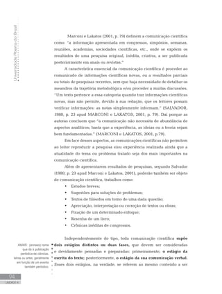 UniversidadeAbertadoBrasil
94
UNIDADE 4
	 Marconi e Lakatos (2001, p. 79) definem a comunicação científica
como: “a informação apresentada em congressos, simpósios, semanas,
reuniões, academias, sociedades científicas, etc., onde se expõem os
resultados de uma pesquisa original, inédita, criativa, a ser publicada
posteriormente em anais ou revistas.”
A característica essencial da comunicação científica é proceder ao
comunicado de informações científicas novas, ou a resultados parciais
ou totais de pesquisas recentes, sem que haja necessidade de detalhar os
meandros da trajetória metodológica e/ou proceder a muitas discussões.
“Um texto pertence a essa categoria quando traz informações científicas
novas, mas não permite, devido à sua redação, que os leitores possam
verificar informações: as notas simplesmente informam.” (SALVADOR,
1980, p. 23 apud MARCONI e LAKATOS, 2001, p. 79). Daí porque as
autoras concluem que “a comunicação não necessita de abundância de
aspectos analíticos; basta que a experiência, as ideias ou a teoria sejam
bem fundamentadas.” (MARCONI e LAKATOS, 2001, p.79).
Em face desses aspectos, as comunicações científicas não permitem
ao leitor reproduzir a pesquisa e/ou experiência realizada ainda que a
atualidade do tema ou problema tratado seja dos mais importantes na
comunicação científica.
Além de apresentarem resultados de pesquisas, segundo Salvador
(1980, p. 23 apud Marconi e Lakatos, 2001), poderão também ser objeto
de comunicação científica, trabalhos como:
•	 Estudos breves;
•	 Sugestões para soluções de problemas;
•	 Textos de filósofos em torno de uma dada questão;
•	 Apreciação, interpretação ou correção de textos ou obras;
•	 Fixação de um determinado enfoque;
•	 Resenha de um livro;
•	 Crônicas inéditas de congressos.
Independentemente do tipo, toda comunicação científica supõe
dois estágios distintos ou duas fases, que devem ser consideradas
e devidamente pensadas e preparadas: primeiramente, o estágio da
escrita do texto; posteriormente, o estágio da sua comunicação verbal.
Esses dois estágios, na verdade, se referem ao mesmo conteúdo a ser
ANAIS: (annaes) nome
que dá à publicação
periódica de ciências,
letras ou artes, geralmente
em função de um evento
também periódico.
 
