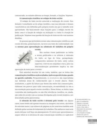 MetodologiadoTrabalhoAcadêmico
95
UNIDADE 4
comunicado, no entanto diferem no tempo, formato, e funções. Vejamos.
A comunicação científica no estágio do texto escrito:
O estágio do texto escrito antecede a realização do evento. Seu
formato é semelhante ao do artigo científico, mas sua extensão e demais
características são definidas pelo próprio evento em que o trabalho será
apresentado. Há basicamente duas funções para o estágio escrito do
texto: uma é a função de seleção ou avaliação e a outra é a função de
publicação. Vejamos essa questão da função do texto escrito com maiores
detalhes.
As pessoas que pretendem enviar uma comunicação científica a um
evento deverão, primeiramente, escrever seu texto de conformidade com
as normas para apresentação ou submissão de trabalhos do próprio
evento.
Tais normas visam padronizar os textos
a serem publicados e se referem à extensão
do texto, ao tipo de letra, paragrafação,
componentes mínimos do texto, entre outros
aspectos, e devem ser seguidas à risca, pois sua
desconsideração geralmente implica na não
aprovação do texto para o evento.
O(s) autor(es) deve(m) ter em conta, também, que os textos das
comunicaçõescientíficasserãoavaliados,tantonoquesitoforma,quanto
no quesito conteúdo. Frequentemente, os avaliadores são especialistas
nas distintas áreas de conhecimento que o evento abarca. Esses
avaliadores, a partir da leitura que fazem dos textos das comunicações,
elaboram um parecer para cada comunicação, recomendando ou não a
sua aceitação para aquele evento científico. Dessa forma, os textos cujos
conteúdos são inadequados, ou não têm relevância científica, ou, ainda,
não estão de acordo com as normas divulgadas pelo evento tendem a ser
descartados pelos pareceristas.
A extensão do texto escrito é definida pelo evento: em alguns
casos, esses textos são apenas resumos ou sinopses; em outros, são textos
de extensão maior, cujo número de páginas ou de caracteres também será
definido pelas normas de submissão de trabalhos. Em ambos os casos será
muito útil que você faça um planejamento. O roteiro que apresentamos a
seguir refere-se à estrutura de uma comunicação científica e é aplicável
OS AVALIADORES: Em
geral, os avaliadores
integram o chamado
“Comitê Científico” do
evento e lhes cabe a
elaboração dos pareceres
científicos sobre as
comunicações enviadas,
através dos quais os
trabalhos são selecionados.
 