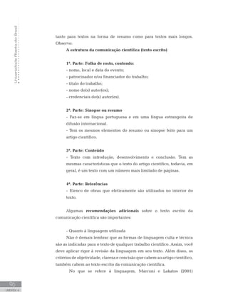 UniversidadeAbertadoBrasil
96
UNIDADE 4
tanto para textos na forma de resumo como para textos mais longos.
Observe:
A estrutura da comunicação científica (texto escrito)
1ª. Parte: Folha de rosto, contendo:
- nome, local e data do evento;
- patrocinador e/ou financiador do trabalho;
- título do trabalho;
- nome do(s) autor(es);
- credenciais do(s) autor(es).
2ª. Parte: Sinopse ou resumo
- Faz-se em língua portuguesa e em uma língua estrangeira de
difusão internacional.
- Tem os mesmos elementos do resumo ou sinopse feito para um
artigo científico.
3ª. Parte: Conteúdo
- Texto com introdução, desenvolvimento e conclusão. Tem as
mesmas características que o texto do artigo científico, todavia, em
geral, é um texto com um número mais limitado de páginas.
4ª. Parte: Referências
- Elenco de obras que efetivamente são utilizados no interior do
texto.
Algumas recomendações adicionais sobre o texto escrito da
comunicação científica são importantes:
- Quanto à linguagem utilizada
Não é demais lembrar que as formas de linguagem culta e técnica
são as indicadas para o texto de qualquer trabalho científico. Assim, você
deve aplicar rigor à revisão da linguagem em seu texto. Além disso, os
critérios de objetividade, clareza e concisão que cabem ao artigo científico,
também cabem ao texto escrito da comunicação científica.
	 No que se refere à linguagem, Marconi e Lakatos (2001)
 