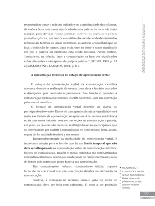MetodologiadoTrabalhoAcadêmico
97
UNIDADE 4
recomendam tomar o máximo cuidado com a ambiguidade das palavras,
de modo a fazer com que o significado de cada palavra do texto não deixe
margem para dúvidas. Como algumas palavras ou expressões podem
gerar divergências, em face de sua utilização no interior de determinados
referenciais teóricos ou áreas científicas, as autoras aconselham que se
faça a definição de termos, para esclarecer ao leitor o exato significado
em que a palavra ou expressão está sendo utilizada. Nesse sentido,
“procura-se, na ciência, fazer a comunicação na base dos significados
e dos referentes e não apenas da própria palavra.” (RÚDIO, 1978, p. 23
apud MARCONI e LAKATOS, 2001, p. 81).
A comunicação científica no estágio de apresentação verbal
O estágio de apresentação verbal da comunicação científica
acontece durante a realização do evento, com data e horário marcados
e divulgados pela comissão organizadora. Sua função é proceder à
comunicação do trabalho científico inscrito no evento, após sua aprovação
pelo comitê científico.
O formato da comunicação verbal depende da plateia de
participantes do evento. Diante de uma grande plateia, a formalidade será
maior e o formato da apresentação se aproximará do de uma conferência
ou de uma mesa redonda. No caso das seções de comunicação e painéis,
em geral, as plateias são menores, restringindo-se aos participantes que
se interessaram por assistir à comunicação de determinado tema, assim,
o grau de formalidade tenderá a ser menor.
	 Independentemente da modalidade de comunicação verbal, é
importante atentar para o fato de que há um limite temporal que não
deve ser ultrapassado na apresentação verbal da comunicação científica.
Seções de comunicação, painéis e mesas redondas são compartilhadas
com outros estudiosos, sendo que um depende do cumprimento adequado
do tempo pelo outro para poder fazer a sua apresentação.
	 Em comunicações verbais, recomenda-se utilizar alguma
forma de recurso visual que terá uma função didática na efetivação da
comunicação.
	 Todavia, a utilização de recursos visuais, para ter efeito de
comunicação, deve ser feita com sabedoria. O texto a ser projetado
PALAVRAS OU
EXPRESSÕES PODEM
GERAR DIVERGÊNCIA::
Muitas palavras são
polissêmicas, ou seja,
possuem múltiplos
sentidos.
 