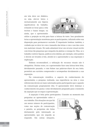 UniversidadeAbertadoBrasil
98
UNIDADE 4
em tela deve ser didático,
ou seja, ater-se única e
exclusivamente aos tópicos
significativos do trabalho,
evitando-se levar para a tela
trechos e frases longas, ou
ainda, que o apresentador
utilize a projeção na tela para fazer a leitura do texto. Isso geralmente
torna a apresentação monótona para os participantes, influindo sobre sua
disposição para permanecer ouvindo. É importante lembrar, também, o
cuidado que se deve ter com o tamanho das letras e com o uso das cores
nos materiais visuais. De nada adiantará levar um recurso visual escrito
com letras tão pequenas que ninguém da plateia o consiga ler. Mas, se o
trabalho contiver figuras, gráficos e/ou tabelas, por exemplo, estes podem
e devem ser levados à tela, atendo-se o apresentador a sua exposição e
explicação.
Embora recomendável, a utilização de recursos visuais não é
obrigatória. Muitas vezes, se o apresentador fizer uma leitura bem feita,
devidamente pausada, e com ênfase nas palavras-chave do seu texto,
permitirá aos ouvintes compreender e acompanhar devidamente a sua
exposição.
Na comunicação científica, o aspecto do conhecimento do
apresentador, a pesquisa realizada, sua experiência na área e seus
referenciais devem ser mais valorizados pelos participantes que o aparato
da comunicação propriamente dita. O apresentador deve dominar o
conhecimento em pauta e estar devidamente preparado para o momento
da arguição que se segue à apresentação.
A arguição é feita pelos participantes. Consiste no momento das
perguntas ao apresentador sobre o
seu trabalho. Em situações em que há
um menor número de participantes,
como nas seções de comunicação
e painéis, as perguntas são feitas
diretamente pelo interessado ao
apresentador, que em seguida as
responde. Em outras situações,
 