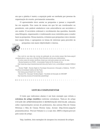 MetodologiadoTrabalhoAcadêmico
99
UNIDADE 4
em que a platéia é maior, a arguição pode ser mediada por pessoas da
organização do evento, previamente nomeadas.
O apresentador deve anotar as perguntas e passar a respondê-
las em seguida. Nos casos de mesas em que há um coordenador ou
presidente, este poderá estabelecer com antecedência um secretário e
um orador. O secretário ordenará o recebimento das questões, fazendo
uma filtragem, organizando e condensando seus conteúdos para o orador
fazer as perguntas. Dessa maneira, evitamos que perguntas com o mesmo
teor sejam feitas, e agrupamos os temas de interesse para proceder às
perguntas com maior objetividade e clareza.
LEITURA COMPLEMENTAR
O texto que indicamos abaixo é um bom exemplo que retrata a
estrutura do artigo científico conforme estudamos. Trata-se do artigo
CICLOS DE APRENDIZAGEM E REPROVAÇÃO ESCOLAR: reflexões
sobre representações sociais de professores, das autoras Rita de Cássia
Petrenas e Rita de Cássia Pereira Lima. Acesse: http://www.uepg.br/
praxiseducativa/ . Procure Volume 2, n. 2, (jul. dez. 2007) e depois procure
pelo nome do artigo.
Veja, também, dois exemplos de sinopses (ou resumos) de artigos
Para você ter uma ideia das normas de publicação de uma revista acesse http://www.uepg.br/
praxiseducativa/ e veja como a Revista Práxis Educativa orienta seus colaboradores.
Há vários casos de revistas científicas virtuais que você pode acessar sem sair de casa.
- Revista Episteme da UFGRS - Universidade Federal do Rio Grande do Sul.
http://www.ilea.ufrgs.br/episteme/portal/index.php?option=com_contenttask=viewid=50Item
id=35
- Revista TE@D - Revista Digital de Tecnologia Educacional e Educação a Distância. PUCSP -
Pontifícia Universidade Católica de São Paulo.
http://www.pucsp.br/tead/n1a/v1-index.htm
- Revista ETD - Educação Temática Digital – Faculdade de Educação da UNICAMP
http://www.fae.unicamp.br/revista/index.php/etd/login
 