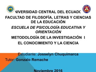UNIVERSIDAD CENTRAL DEL ECUADOR
FACULTAD DE FILOSOFÍA, LETRAS Y CIENCIAS
DE LA EDUCACIÓN
ESCUELA DE PSICOLOGÍA EDUCATIVA Y
ORIENTACIÓN
METODOLOGÍA DE LA INVESTIGACIÓN I
EL CONOCIMIENTO Y LA CIENCIA
Estudiante: Josselyn Chuquimarca
Tutor: Gonzalo Remache
 