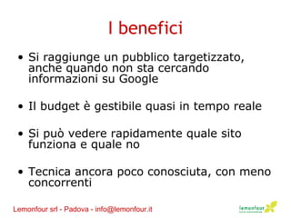 I benefici Si raggiunge un pubblico targetizzato, anche quando non sta cercando informazioni su Google Il budget è gestibile quasi in tempo reale Si può vedere rapidamente quale sito funziona e quale no Tecnica ancora poco conosciuta, con meno concorrenti Lemonfour srl - Padova - info@lemonfour.it 
