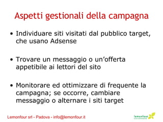 Aspetti gestionali della campagna Individuare siti visitati dal pubblico target, che usano Adsense Trovare un messaggio o un’offerta appetibile ai lettori del sito Monitorare ed ottimizzare di frequente la campagna; se occorre, cambiare messaggio o alternare i siti target Lemonfour srl - Padova - info@lemonfour.it 