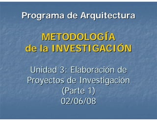 Programa de Arquitectura

    METODOLOGÍA
de la INVESTIGACIÓN

  Unidad 3: Elaboración de
 Proyectos de Investigación
         (Parte 1)
         02/06/08