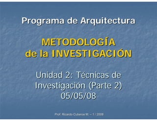 Programa de Arquitectura

    METODOLOGÍA
de la INVESTIGACIÓN

  Unidad 2: Técnicas de
  Investigación (Parte 2)
         05/05/08
       Prof. Ricardo Cuberos M. – 1 / 2008
 