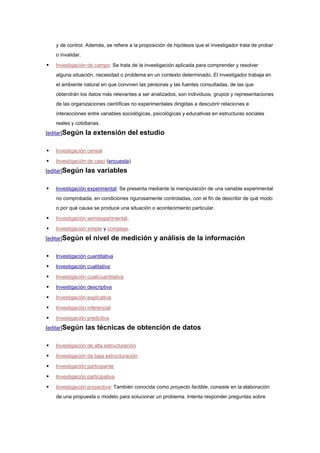 y de control. Además, se refiere a la proposición de hipótesis que el investigador trata de probar
    o invalidar.

   Investigación de campo: Se trata de la investigación aplicada para comprender y resolver
    alguna situación, necesidad o problema en un contexto determinado. El investigador trabaja en
    el ambiente natural en que conviven las personas y las fuentes consultadas, de las que
    obtendrán los datos más relevantes a ser analizados, son individuos, grupos y representaciones
    de las organizaciones científicas no experimentales dirigidas a descubrir relaciones e
    interacciones entre variables sociológicas, psicológicas y educativas en estructuras sociales
    reales y cotidianas.
[editar]Según      la extensión del estudio

   Investigación censal

   Investigación de caso (encuesta)
[editar]Según      las variables

   Investigación experimental: Se presenta mediante la manipulación de una variable experimental
    no comprobada, en condiciones rigurosamente controladas, con el fin de describir de qué modo
    o por qué causa se produce una situación o acontecimiento particular.

   Investigación semiexperimental.

   Investigación simple y compleja.
[editar]Según      el nivel de medición y análisis de la información

   Investigación cuantitativa

   Investigación cualitativa

   Investigación cualicuantitativa

   Investigación descriptiva

   Investigación explicativa

   Investigación inferencial

   Investigación predictiva
[editar]Según      las técnicas de obtención de datos

   Investigación de alta estructuración

   Investigación de baja estructuración

   Investigación participante

   Investigación participativa

   Investigación proyectiva: También conocida como proyecto factible, consiste en la elaboración
    de una propuesta o modelo para solucionar un problema. Intenta responder preguntas sobre
 