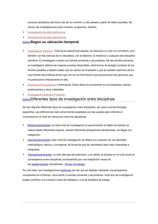 sucesos hipotéticos del futuro (de allí su nombre ) o del pasado a partir de datos actuales. Se
    ubican las investigaciones para inventos, programas, diseños.

   Investigación de alta interferencia

   Investigación de baja interferencia
[editar]Según      su ubicación temporal

   Investigación histórica: Trata de la experiencia pasada; se relaciona no sólo con la historia, sino
    también con las ciencias de la naturaleza, con el derecho, la medicina o cualquier otra disciplina
    científica. El investigador cuenta con fuentes primarias y secundarias. De las fuentes primarias,
    el investigador obtiene las mejores pruebas disponibles: testimonios de testigos oculares de los
    hechos pasados y objetos reales que se usaron en el pasado y que se pueden examinar ahora.
    Las fuentes secundarias tienen que ver con la información que proporcionan las personas que
    no participaron directamente en ella.

   Investigación longitudinal o transversal. Estos datos se encuentran en enciclopedias, diarios,
    publicaciones y otros materiales.

   Investigación dinámica o estática
[editar]Diferentes       tipos de investigación entre disciplinas

Se han descrito diferentes tipos de investigación entre disciplinas, así como una terminología
específica. Las definiciones más comúnmente aceptadas son las usadas para referirse al
incremento en el nivel de interacción entre las disciplinas:


   Multidisciplinariedad: en este nivel de investigación la aproximación al objeto de estudio se
    realiza desde diferentes ángulos, usando diferentes perspectivas disciplinarias, sin llegar a la
    integración.

   Interdisciplinariedad: este nivel de investigación se refiere a la creación de una identidad
    metodológica, teórica y conceptual, de forma tal que los resultados sean más coherentes e
    integrados.

   Transdisciplinariedad: va más allá que las anteriores, y se refiere al proceso en el cual ocurre la
    convergencia entre disciplinas, acompañado por una integración mutua de
    las epistemologías disciplinares .(Grupo de trabajo)

Por otro lado, las investigaciones históricas son las que se realizan mediante una perspectiva
comparativa en el tiempo, recurriendo a fuentes primarias y secundarias. Este tipo de investigación
puede contribuir a la creación inicial de hipótesis o a la de hipótesis de trabajo.
 