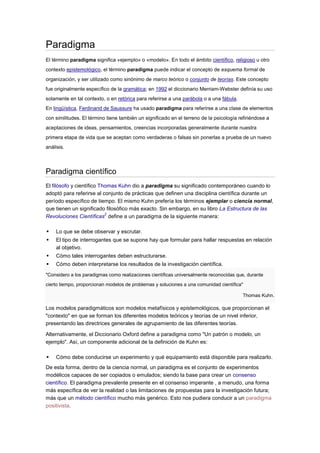 Paradigma
El término paradigma significa «ejemplo» o «modelo». En todo el ámbito científico, religioso u otro
contexto epistemológico, el término paradigma puede indicar el concepto de esquema formal de
organización, y ser utilizado como sinónimo de marco teórico o conjunto de teorías. Este concepto
fue originalmente específico de la gramática; en 1992 el diccionario Merriam-Webster definía su uso
solamente en tal contexto, o en retórica para referirse a una parábola o a una fábula.
En lingüística, Ferdinand de Saussure ha usado paradigma para referirse a una clase de elementos
con similitudes. El término tiene también un significado en el terreno de la psicología refiriéndose a
aceptaciones de ideas, pensamientos, creencias incorporadas generalmente durante nuestra
primera etapa de vida que se aceptan como verdaderas o falsas sin ponerlas a prueba de un nuevo
análisis.



Paradigma científico
El filósofo y científico Thomas Kuhn dio a paradigma su significado contemporáneo cuando lo
adoptó para referirse al conjunto de prácticas que definen una disciplina científica durante un
período específico de tiempo. El mismo Kuhn prefería los términos ejemplar o ciencia normal,
que tienen un significado filosófico más exacto. Sin embargo, en su libro La Estructura de las
                           2
Revoluciones Científicas define a un paradigma de la siguiente manera:

    Lo que se debe observar y escrutar.
    El tipo de interrogantes que se supone hay que formular para hallar respuestas en relación
     al objetivo.
    Cómo tales interrogantes deben estructurarse.
    Cómo deben interpretarse los resultados de la investigación científica.
"Considero a los paradigmas como realizaciones científicas universalmente reconocidas que, durante

cierto tiempo, proporcionan modelos de problemas y soluciones a una comunidad científica"

                                                                                         Thomas Kuhn.

Los modelos paradigmáticos son modelos metafísicos y epistemológicos, que proporcionan el
"contexto" en que se forman los diferentes modelos teóricos y teorías de un nivel inferior,
presentando las directrices generales de agrupamiento de las diferentes teorías.

Alternativamente, el Diccionario Oxford define a paradigma como "Un patrón o modelo, un
ejemplo". Así, un componente adicional de la definición de Kuhn es:

    Cómo debe conducirse un experimento y qué equipamiento está disponible para realizarlo.
De esta forma, dentro de la ciencia normal, un paradigma es el conjunto de experimentos
modélicos capaces de ser copiados o emulados; siendo la base para crear un consenso
científico. El paradigma prevalente presente en el consenso imperante , a menudo, una forma
más específica de ver la realidad o las limitaciones de propuestas para la investigación futura;
más que un método científico mucho más genérico. Esto nos pudiera conducir a un paradigma
positivista.
 