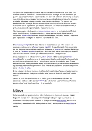 Un ejemplo de paradigma comúnmente aceptado sería el modelo estándar de la física. Los
métodos científicos permitirían a los científicos ortodoxos investigar muchos fenómenos que
pueden resultar contradictorios o contrastantes con el modelo estándar. Sin embargo es mucho
más difícil obtener consenso para los mismos, en proporción a la divergencia de los principios
aceptados del modelo estándar que tales experimentos examinarían. Por ejemplo, un
experimento para investigar la masa del neutrino o la descomposición de neutrones recibiría
más fondos que un experimento que buscara violaciones a la conservación de momentos, o
pretendiera estudiar la ingeniería de los viajes en el tiempo.
                                                                3
Algunos conceptos más despectivos (pensamiento de grupo o su casi equivalente Mindset)
tienen significados muy similares que aplican a pequeña y gran escala del pensamiento
disciplinado. Michel Foucault usó los términos epistemológico, discursivo, matesis y taxinomial,
para aspectos del paradigma en el sentido original dado por Kuhn.



El cambio de paradigma tiende a ser drástico en las ciencias, ya que éstas parecen ser
estables y maduras, como la física a fines del siglo XIX. En aquel tiempo la física aparentaba
ser una disciplina que completaba los últimos detalles de un sistema muy trabajado. Es famosa
la frase de Lord Kelvin en 1900, cuando dijo: "No queda nada por ser descubierto en el campo
de la física actualmente. Todo lo que falta son medidas más y más precisas".

Cinco años después de esta aseveración, Albert Einstein publicó su trabajo relatividad
especial que fijó un sencillo conjunto de reglas superando a la mecánica de Newton, que había
sido utilizada para describir la fuerza y el movimiento por más de doscientos años. En este
ejemplo, el nuevo paradigma reduce al viejo a un caso especial, ya que la mecánica de Newton
sigue siendo una excelente aproximación en el contexto de velocidades lentas en comparación
con la velocidad de la luz.

En La estructura de las revoluciones científicas, Kuhn escribió que "las sucesivas transiciones
de un paradigma a otro vía alguna revolución, es el patrón de desarrollo usual de la ciencia
madura".

La idea de Kuhn era revolucionaria en su tiempo, y causó más cambios que todos los
                                      [cita requerida]
académicos hablando sobre ciencia                     . De esta manera fue en sí misma un "cambio
paradigmático" en la historia científica y de la sociología.




Método
Se llama método (del griego meta (más allá) y hodos (camino), literalmente camino o vía para
llegar más lejos) al modo ordenado y sistemático de proceder para llegar a un resultado o fin
determinado: las investigaciones científicas se rigen por el llamado método griego, basado en la
observación y la experimentación, la recopilación de datos y la comprobación de las hipótesis de
partida.
 
