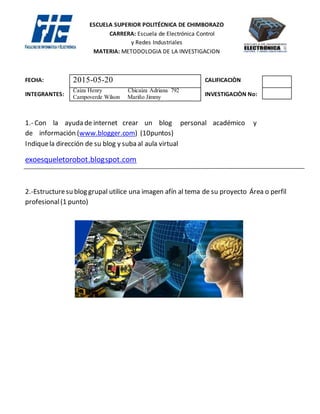 ESCUELA SUPERIOR POLITÉCNICA DE CHIMBORAZO
CARRERA: Escuela de Electrónica Control
y Redes Industriales
MATERIA: METODOLOGIA DE LA INVESTIGACION
FECHA: CALIFICACIÒN
INTEGRANTES: INVESTIGACIÒN No:
Responda las especificaciones adjuntas (8 puntos) y suba en formato pdf como entrada al blog (NO copiar
el archivo utilizarslideshare.com el códigoembed(1punto)
Haga el comentarioel blogde dosgrupos (1 punto)
ESPECIFICACIONES
DEFINA EL OBJETO DE ESTUDIO
Electrónica y Robótica
DETALLE DE LA DIRECCION DEL BLOG
1.- INTRODUCCIÒN (DE QUE SE TRATA EL BLOG)
En nuestro blog, trata de la implementación y diseño de un exoesqueletorobóticoparala asistenciade carga
y prevenciónde lesionesmusculoesqueléticasentrabajadoresagrícolas
2.- ¿QUE PROBLEMA EXISTE?
El problema que hemos citado es el de los trabajadores agrícolas, ellos realizan un esfuerzo físico al
realizar las tareas agrícolas especialmente en la cosecha, este esfuerzo físico es sobrepasado por los
trabajadores, de ahí nacen lesiones musculo esqueléticos especialmente en la parte de la columna
vertebral y como resultado se da la disminución de carga y tiempo realizada por el trabajador debido a
las lesiones
3.- QUE SOLUCION PROPONE DESDE SU PERFIL PROFESIONAL
Desde nuestra área que es concerniente a la electrónica y control de redes industriales y en base
especialmente a nuestra línea de investigación la robótica y electrónica , diseñar un exoesqueleto
robótico que cubra la parte principal musculo esqueléticos del trabajador agrícola, así este exoesqueleto
soportara la mayor parte de la carga al ser colocada en el momento de la cosecha, el trabajador agrícola
al no recibir el sobrepaso de la carga no tendrá ninguna lesión y su esfuerzo físico no se verá disminuido,
el exoesqueleto cumplirá con normas y técnicas tanto ya sea para su diseño como implementación del
mismo.
2015-05-20
Caiza Henry Chicaiza Adriana 792
Campoverde Wilson Mariño Jimmy
 