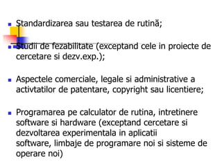  Standardizarea sau testarea de rutină;
 Studii de fezabilitate (exceptand cele in proiecte de
cercetare si dezv.exp.);
 Aspectele comerciale, legale si administrative a
activtatilor de patentare, copyright sau licentiere;
 Programarea pe calculator de rutina, intretinere
software si hardware (exceptand cercetare si
dezvoltarea experimentala in aplicatii
software, limbaje de programare noi si sisteme de
operare noi)
 