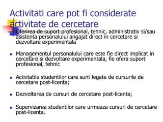 Activitati care pot fi considerate
activitate de cercetare
 Oferirea de suport profesional, tehnic, administrativ si/sau
asistenta personalului angajat direct in cercetare si
dezvoltare experimentala
 Managementul personalului care este fie direct implicat in
cercetare si dezvoltare experimentala, fie ofera suport
profesional, tehnic
 Activtatile studentilor care sunt legate de cursurile de
cercetare post-licenta;
 Dezvoltarea de cursuri de cercetare post-licenta;
 Supervizarea studentilor care urmeaza cursuri de cercetare
post-licenta.
 