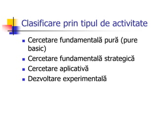Clasificare prin tipul de activitate
 Cercetare fundamentală pură (pure
basic)
 Cercetare fundamentală strategică
 Cercetare aplicativă
 Dezvoltare experimentală
 