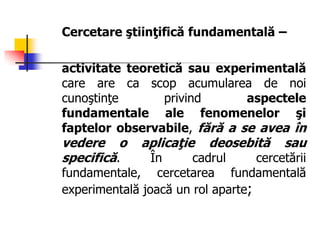 Cercetare ştiinţifică fundamentală –
activitate teoretică sau experimentală
care are ca scop acumularea de noi
cunoştinţe privind aspectele
fundamentale ale fenomenelor şi
faptelor observabile, fără a se avea în
vedere o aplicaţie deosebită sau
specifică. În cadrul cercetării
fundamentale, cercetarea fundamentală
experimentală joacă un rol aparte;
 