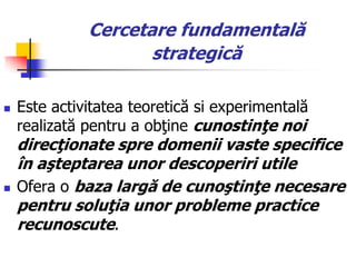 Cercetare fundamentală
strategică
 Este activitatea teoretică si experimentală
realizată pentru a obţine cunostinţe noi
direcţionate spre domenii vaste specifice
în aşteptarea unor descoperiri utile
 Ofera o baza largă de cunoştinţe necesare
pentru soluţia unor probleme practice
recunoscute.
 