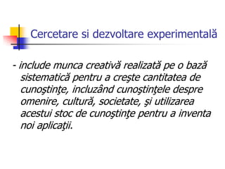 Cercetare si dezvoltare experimentală
- include munca creativă realizată pe o bază
sistematică pentru a creşte cantitatea de
cunoştinţe, incluzând cunoştinţele despre
omenire, cultură, societate, şi utilizarea
acestui stoc de cunoştinţe pentru a inventa
noi aplicaţii.
 