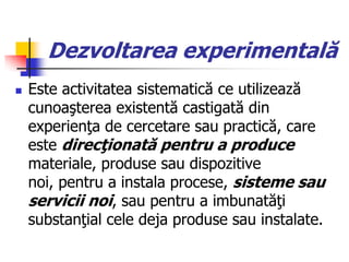 Dezvoltarea experimentală
 Este activitatea sistematică ce utilizează
cunoaşterea existentă castigată din
experienţa de cercetare sau practică, care
este direcţionată pentru a produce
materiale, produse sau dispozitive
noi, pentru a instala procese, sisteme sau
servicii noi, sau pentru a imbunatăţi
substanţial cele deja produse sau instalate.
 